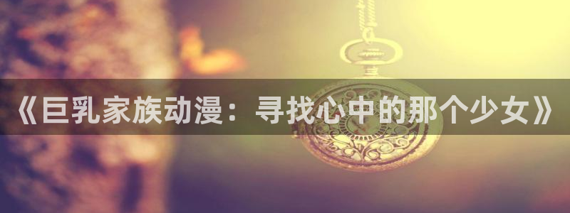 囧次元怎么下载：《巨乳家族动漫：寻找心中的那个少女》